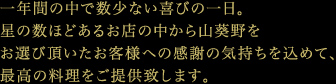 一年間の中で数少ない喜びの一日。星の数ほどあるお店の中から山葵野をお選び頂いたお客様への感謝の気持ちを込めて、最高の料理をご提供致します。
