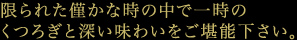 限られた僅かな時の中で一時のくつろぎと深い味わいをご堪能下さい。